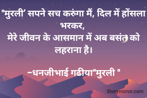 "मुरली’ सपने सच करुंगा मैं, दिल में होंसला भरकर, 
मेरे जीवन के आसमान में अब बसंत को लहराना है।

-धनजीभाई गढीया"मुरली "
