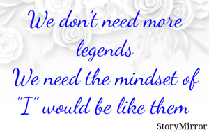 We don't need more legends
We need the mindset of "I" would be like them 