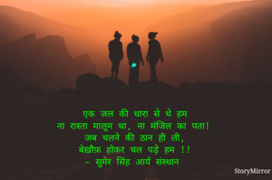 एक जल की धारा से थे हम
ना रास्ता मालूम था, ना मंजिल का पता!
जब चलने की ठान ही ली,
बेख़ौफ़ होकर चल पड़े हम !!
- सुमेर सिंह आर्य संस्थान