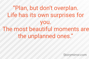 “Plan, but don’t overplan.
Life has its own surprises for you.
The most beautiful moments are the unplanned ones.”
