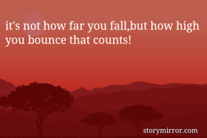 it's not how far you fall,but how high you bounce that counts!