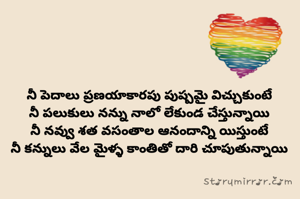 నీ పెదాలు ప్రణయాకారపు పుష్పమై విచ్చుకుంటే
నీ పలుకులు నన్ను నాలో లేకుండ చేస్తున్నాయి
నీ నవ్వు శత వసంతాల ఆనందాన్ని యిస్తుంటే
నీ కన్నులు వేల మైళ్ళ కాంతితో దారి చూపుతున్నాయి

