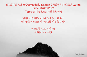 સ્ટોરીમિરર માટે #Quotesdaily Season 2 માટેનું અવતરણ / Quote
Date: 04.03.2021
Topic of the Day: નવી શરુઆત

જ્યારે કોઈ ચીજ નો આવતો હોય છે અંત
ત્યાં નવી શરુઆતની આવતી હોય છે વસંત

ભરત ડી ઠક્કર ‘ સૌરભ’
ગાંધીધામ – કચ્છ

