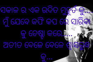 ସକାଳ ର ଏକ ଉଦିତ ମୁହୂର୍ତ କୁ....
ମୁଁ ଯେବେ କଫି କପ ରେ ସାରିବା କୁ ଚେଷ୍ଟା କରେ.....
ଅତୀତ ବେଳେ ବେଳେ ଶ୍ୱାସରୁଦ୍ଧ କୁ...
ନିଶ୍ୱାସ ଆଉ ବିଶ୍ୱାସ ଉଭୟ କୁ ମାରିବା କୁ ବାଧ୍ୟ କରେ...
