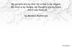 My parents are my God; my virtue is my religion.
My mind is my temple; my thoughts are my hymn.
... And I owe them all.

by Munmun Mukherjee