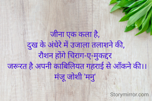 जीना एक कला है, 
 दुख के अंधेरे में उजाला तलाशने की, 
रौशन होंगे चिराग-ए-मुकद्दर 
 जरूरत है अपनी काबिलियत गहराई से आँकने की।।
मंजू जोशी 'मनु' 
