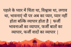 पहले के प्यार में चिंता था, विश्वास था, लगाव था, भावनाएं थी पर अब का प्यार, प्यार नहीं होता बल्कि व्यापार होता है | फर्जी भावनाओं का व्यापार, फर्जी बातों का व्यापार, फर्जी वादों का व्यापार |