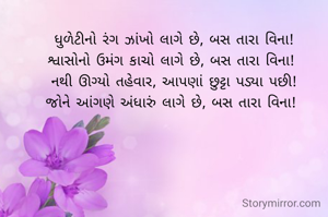 ધુળેટીનો રંગ ઝાંખો લાગે છે, બસ તારા વિના!
શ્વાસોનો ઉમંગ કાચો લાગે છે, બસ તારા વિના! 
નથી ઊગ્યો તહેવાર, આપણાં છુટ્ટા પડ્યા પછી!
જોને આંગણે અંધારું લાગે છે, બસ તારા વિના! 