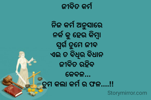 ଜୀବିତ କର୍ମ 

ନିଜ କର୍ମ ଅନୁସାରେ 
ନର୍କ କୁ ହେଉ କିମ୍ବା 
ସ୍ବର୍ଗ ତୁମେ ଜୀବ 
ଏଇ ତ ବିଧିର ବିଧାନ 
ଜୀବିତ ରହିବ 
କେବଳ...
ତୁମ କଲା କର୍ମ ର ଫଳ....!!
