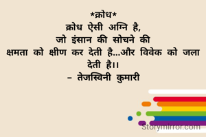 *क्रोध*
 क्रोध ऐसी अग्नि है, 
जो इंसान की सोचने की
क्षमता को क्षीण कर देती है...और विवेक को जला देती है।।
- तेजस्विनी कुमारी
