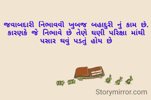 જવાબદારી નિભાવવી ખુબજ બહાદુરી નું કામ છે.
કારણકે જે નિભાવે છે તેણે ઘણી પરિક્ષા માંથી પસાર થવું પડતું હોય છે