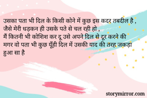 उसका पता भी दिल के किसी कोने में कुछ इस कदर तबदील है ,
जैसे मेरी धड़कन ही उसके पते से चल रही हो ,
मैं कितनी भी कोशिश कर दू उसे अपने दिल से दूर करने की
मगर वो पता भी कुछ यूँही दिल में उसकी याद की तरह जकड़ा हुआ सा है 