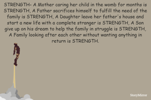 STRENGTH- A Mother caring her child in the womb for months is STRENGTH, A Father sacrifices himself to fulfill the need of the family is STRENGTH, A Daughter leave her father's house and start a new life with a complete stranger is STRENGTH, A Son give up on his dream to help the family in struggle is STRENGTH, A Family looking after each other without wanting anything in return is STRENGTH.