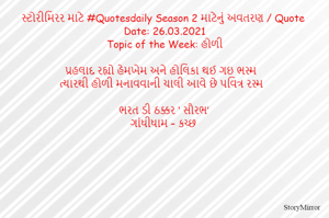 સ્ટોરીમિરર માટે #Quotesdaily Season 2 માટેનું અવતરણ / Quote
Date: 26.03.2021
Topic of the Week: હોળી

પ્રહલાદ રહ્યો હેમખેમ અને હોલિકા થઈ ગઇ ભસ્મ
ત્યારથી હોળી મનાવવાની ચાલી આવે છે પવિત્ર રસ્મ

ભરત ડી ઠક્કર ‘ સૌરભ’
ગાંધીધામ – કચ્છ
