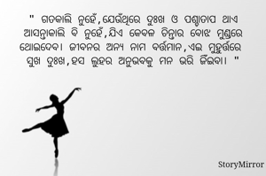 " ଗତକାଲି ନୁହେଁ,ଯେଉଁଥିରେ ଦୁଃଖ ଓ ପଶ୍ଚାତାପ ଥାଏ
ଆସନ୍ତାକାଲି ବି ନୁହେଁ,ଯିଏ କେବଳ ଚିନ୍ତାର ବୋଝ ମୁଣ୍ଡରେ ଥୋଇଦେବ। ଜୀବନର ଅନ୍ଯ ନାମ ବର୍ତ୍ତମାନ,ଏଇ ମୁହୁର୍ତ୍ତରେ 
ସୁଖ ଦୁଃଖ,ହସ ଲୁହର ଅନୁଭବକୁ ମନ ଭରି ଜିଁଇବା। "
