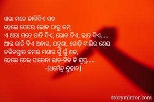 ଖରା ମତେ ଜାଳିଦିଏ ସତ
ହେଲେ ପେଟର ଭୋକ ଠାରୁ କମ୍
ଏ ଖରା ମତେ ତାତି ଦିଏ, ଭୋକ ଦିଏ, ଭାତ ଦିଏ.....
ଆଉ ରାତି ଦିଏ ଅନ୍ଧାର, ଯନ୍ତ୍ରଣା, ଗୋଡ଼ି ବାଲିର ଶେଯ
ଜରିବସ୍ତାର କମଲ ମଶାର ଗୁଁ ଗୁଁ ଶବ୍ଦ,
ହେଲେ ଦେଇ ପାରେନା ଭାତ-ନିଦ କି ସ୍ୱପ୍ନ.....
                         -[ଧର୍ମେନ୍ଦ୍ର ଚୁହାନ]