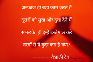 अल्फाज ही बड़ा काम करते हैं

दूसरों को सुख और दुख देने में

संभलके  ही इन्हें इस्तेमाल करें

शस्त्रों से यें कुछ कम है क्या?

       -------वैशाली देव

