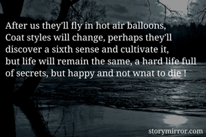 After us they'll fly in hot air balloons,
Coat styles will change, perhaps they'll discover a sixth sense and cultivate it, 
but life will remain the same, a hard life full of secrets, but happy and not wnat to die !