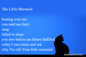 The Little Mermaid

leaning over me
you read me fairy
sang
lulled to sleep
you saw before me future fulfilled
today I can return and ask
why I'm still Your little mermaid
