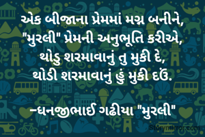 એક બીજાના પ્રેમમાં મગ્ન બનીને,
"મુરલી" પ્રેમની અનુભૂતિ કરીએ,
થોડુ શરમાવાનું તુ મુકી દે,
થોડી શરમાવાનું હું મુકી દઉં.

-ધનજીભાઈ ગઢીયા "મુરલી"