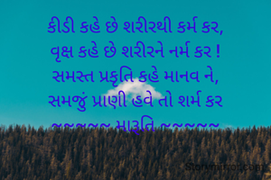 કીડી કહે છે શરીરથી કર્મ કર,
વૃક્ષ કહે છે શરીરને નર્મ કર !
સમસ્ત પ્રકૃતિ કહે માનવ ને,
સમજું પ્રાણી હવે તો શર્મ કર
~~~~~ મારૂતિ ~~~~~

