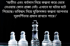"অতীত এবং বর্তমান নিয়ে কল্পনা করে ভেবে নেওয়ায় কোন প্রজ্ঞা নেই। এখানে যা ঘটার ঘটে গিয়েছে। ভবিষ্যৎ নিয়ে যুক্তিসঙ্গত কল্পনা আপনার দূরদর্শিতার প্রমান রাখতে পারে।"