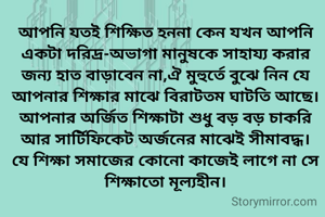 আপনি যতই শিক্ষিত হননা কেন যখন আপনি একটা দরিদ্র-অভাগা মানুষকে সাহায্য করার জন্য হাত বাড়াবেন না,ঐ মুহুর্তে বুঝে নিন যে আপনার শিক্ষার মাঝে বিরাটতম ঘাটতি আছে। আপনার অর্জিত শিক্ষাটা শুধু বড় বড় চাকরি আর সার্টিফিকেট অর্জনের মাঝেই সীমাবদ্ধ। যে শিক্ষা সমাজের কোনো কাজেই লাগে না সে শিক্ষাতো মূল্যহীন।