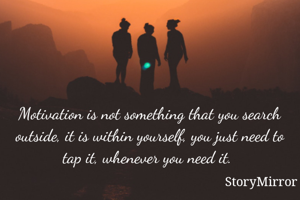 Motivation is not something that you search outside, it is within yourself, you just need to tap it, whenever you need it. 