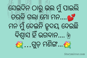 ସେଇଦିନ ଠାରୁ ଭଲ ମୁଁ ପାଇଲି
ତରଳି ଗଲା ମୋ ମନ....💕
ମନ ମୁଁ ଦେଇନି ହୃଦୟ ଦେଇଛି
ବିଶ୍ୱାସ ହିଁ ଭଗବାନ....☝
💐...ଗୁଡ଼ ମଣିଙ୍ଗ...💐

