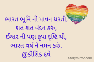 ભારત ભૂમિ ની પાવન ધરતી,
શત શત વંદન કરું,
ઈશ્વર ની પણ કૃપા દૃષ્ટિ થી,
ભારત વર્ષ ને નમન કરું.
@કૌશિક દવે