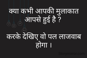 क्या कभी आपकी मुलाकात आपसे हुई है ? 

करके देखिए वो पल लाजवाब होगा ।