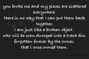 you broke me and my pieces are scattered everywhere.
there is no way that I can put them back together,
I am just like a broken object .
who will be soon dumped into a trash bin.
forgotten forever by the owner, 
that i once owned them.