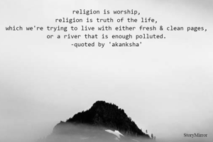 religion is worship,
religion is truth of the life,
which we're trying to live with either fresh & clean pages,
or a river that is enough polluted.
-quoted by 'akanksha'