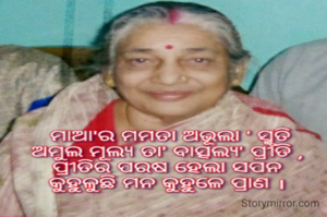 ମାଆ'ର ମମତା ଅଭୂଲା ' ସ୍ମୃତି
ଅମୁଲ ମୂଲ୍ୟ ତା' ବାତ୍ସଲ୍ୟ' ପ୍ରୀତି ,
ପ୍ରୀତିର‌ ପରଷ ହେଲା ସପନ
କୁହୁଳୁଛି ମନ କୁହୁଳେ ପ୍ରାଣ ।