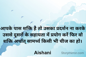 आपके पास शक्ति है तो उसका प्रदर्शन ना करके उससे दूसरों के सहायता में प्रयोग करें फिर वो शक्ति अर्थात् सामर्थ्य किसी भी चीज का हो।

Aishani