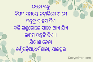 ଉତ୍ତମ ବନ୍ଧୁ
ବିପଦ ସମୟେ ନଡ଼ାକିଲେ ଆସେ
ବନ୍ଧୁକୁ ସାହସ ଦିଏ
କଳି ଗଣ୍ଡଗୋଳେ ପାଖେ ଥାଏ ଯିଏ
ଉତ୍ତମ ବନ୍ଧୁଟି ସିଏ ।
କ୍ଷିତୀଶ ଜେନା
କଣ୍ଟିଗଡ଼ିଆ,ଧର୍ମଶାଳା, ଯାଜପୁର