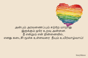 அன்பும் அரவணைப்பும் சற்றே மாறாது 
இருக்கும் ஒரே உறவு அன்னை.
நீ என்றும் என் நின்னைவில், 
எனது கடைசி மூச்சு உள்ளவரை  நீயும் உயிர்வாழ்வாய்!