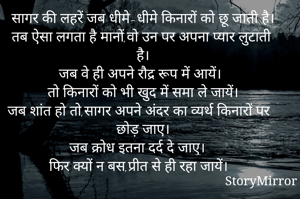 सागर की लहरें जब धीमे-धीमे किनारों को छू जाती है।
तब ऐसा लगता है मानों,वो उन पर अपना प्यार लुटाती है।
जब वे ही अपने रौद्र रूप में आयें।
तो किनारों को भी खुद में समा ले जायें।
जब शांत हो तो,सागर अपने अंदर का व्यर्थ किनारों पर छोड़ जाए।
जब क्रोध इतना दर्द दे जाए।
फिर क्यों न बस,प्रीत से ही रहा जायें।