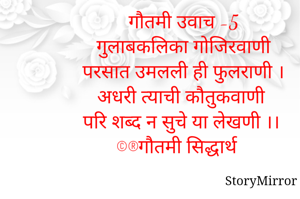 गौतमी उवाच -5
गुलाबकलिका गोजिरवाणी
परसात उमलली ही फुलराणी ।
अधरी त्याची कौतुकवाणी
परि शब्द न सुचे या लेखणी ।।
©®गौतमी सिद्धार्थ