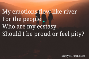 My emotions flow like river
For the people 
Who are my ecstasy
Should I be proud or feel pity? 
