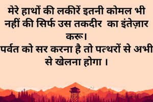 मेरे हाथों की लकीरें इतनी कोमल भी नहीं की सिर्फ उस तकदीर  का इंतेज़ार करू।
पर्वत को सर करना है तो पत्थरों से अभी से खेलना होगा ।
