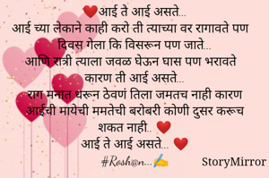 ❤आई ते आई असते...
आई च्या लेकाने काही करो ती त्याच्या वर रागावते पण दिवस गेला कि विसरून पण जाते...
आणि रात्री त्याला जवळ घेऊन घास पण भरावते कारण ती आई असते...
राग मनात धरून ठेवणं तिला जमतच नाही कारण आईची मायेची ममतेची बरोबरी कोणी दुसर करूच शकत नाही.. ❤
आई ते आई असते... ❤
#Rosh@n...✍️