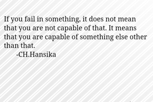If you fail in something, it does not mean that you are not capable of that. It means that you are capable of something else other than that. 
       -CH.Hansika 