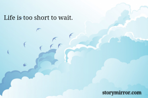 Life is too short to wait. 
