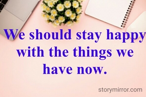 We should stay happy with the things we have now.