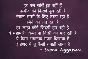 हर पल सांसें टूट रहीं हैं
उम्मीद की किरणें डुब रहीं हैं
इंसान सांसों के लिए तड़प रहा है
जिने को लड़ रहा है
हर लम्हा कोई जिंदगी हार रही है
ये महामारी किसी ना किसी को मार रही है
ये कैसा भयानक मंजर दिखाया है
ऐ ईश्वर ये तू कैसी तबाही लाया है
                  - Sapna Aggarwal