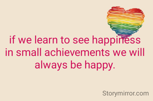 if we learn to see happiness in small achievements we will always be happy.