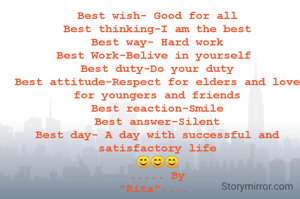 Best wish- Good for all
Best thinking-I am the best
Best way- Hard work
Best Work-Belive in yourself 
Best duty-Do your duty
Best attitude-Respect for elders and love for youngers and friends
Best reaction-Smile
Best answer-Silent
Best day- A day with successful and satisfactory life
😊😊😊
..... By
"Rita".... 