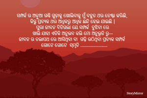 ସମ୍ପର୍କ ର ଅଡ଼ୁଆ ଗଣ୍ଠି ଗୁଡ଼ାକୁ ଖୋଲିବାକୁ ମୁଁ ବହୁତ ଥର ଚେଷ୍ଟା କରିଛି, 
କିନ୍ତୁ ପ୍ରତ୍ୟକ ଥର ଅଧିକରୁ ଅଧିକ ଛନ୍ଦି ହେଇ ଯାଇଛି |
ପୁରା ଜୀବନ ବିତିଗଲା ୟେ ସମ୍ପର୍କ  ବୁଝିବା ରେ
 ଖାଲି ଯାହା ଏତିକି ଅନୁଭବ କଲି ମୋ ଅନୁଭୂତି ରୁ-- 
ଜୀବନ ର ଚଲାପଥ ରେ ଆସିଥିବା ବା  ଗଢ଼ି ଉଠିଥିବା ପ୍ରତ୍ୟକ ସମ୍ପର୍କ 
ଗୋଟେ ଗୋଟେ  ସ୍ମୃତି ........................
