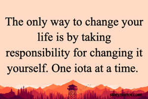 The only way to change your life is by taking responsibility for changing it yourself. One iota at a time. 